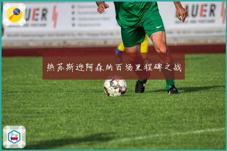 热苏斯迎阿森纳百场里程碑之战