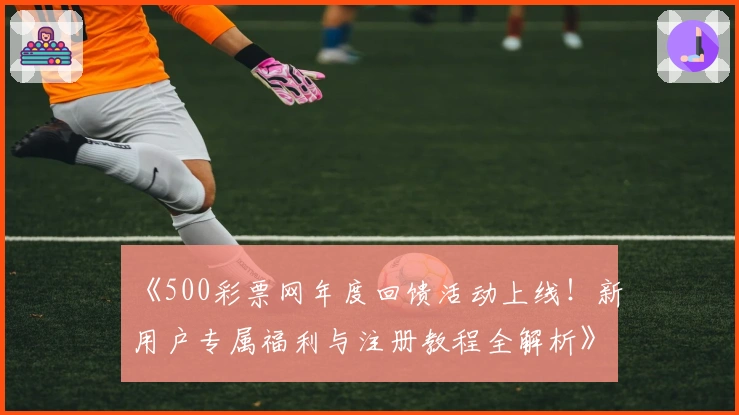 《500彩票网年度回馈活动上线！新用户专属福利与注册教程全解析》
