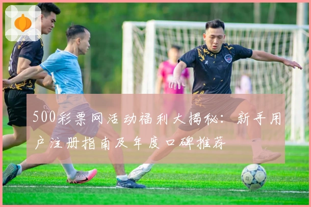 500彩票网活动福利大揭秘：新手用户注册指南及年度口碑推荐
