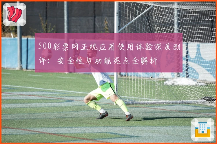 500彩票网正规应用使用体验深度测评：安全性与功能亮点全解析