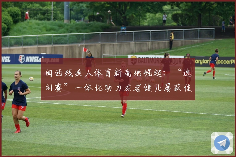 闽西残疾人体育新高地崛起：“选训赛”一体化助力龙岩健儿屡获佳绩