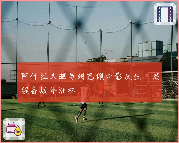 阿什拉夫晒与姆巴佩合影庆生，启程备战非洲杯