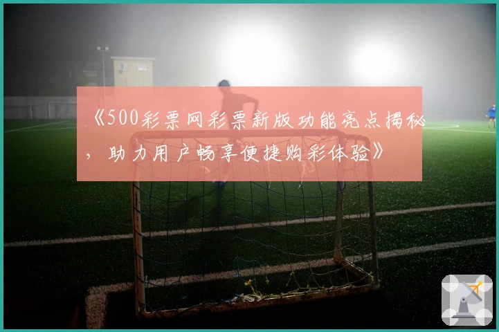 《500彩票网彩票新版功能亮点揭秘,助力用户畅享便捷购彩体验》