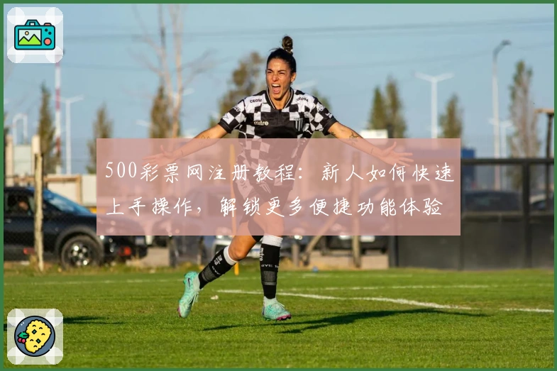 500彩票网注册教程：新人如何快速上手操作，解锁更多便捷功能体验