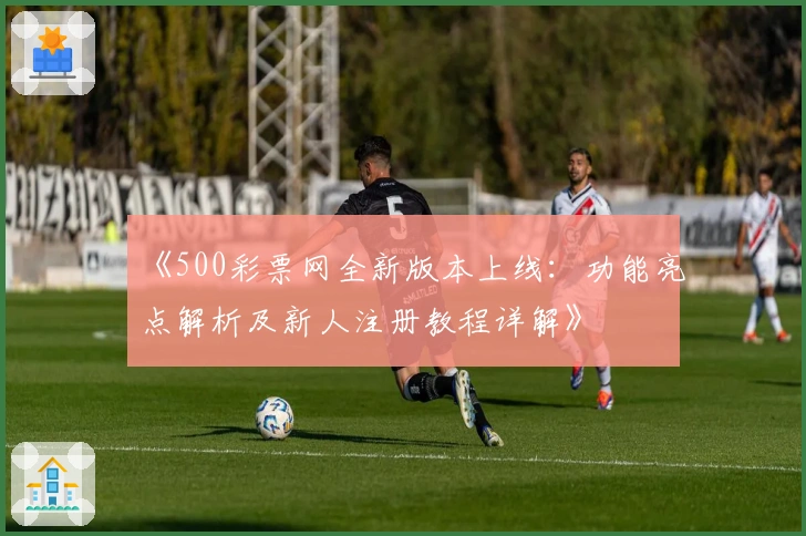 《500彩票网全新版本上线：功能亮点解析及新人注册教程详解》