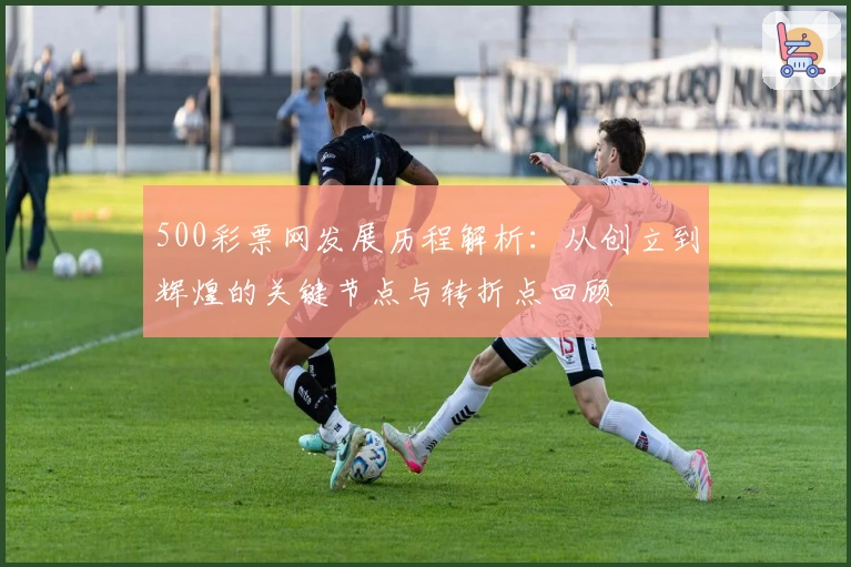 500彩票网发展历程解析：从创立到辉煌的关键节点与转折点回顾