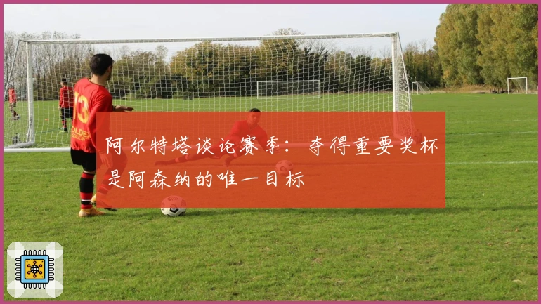 阿尔特塔谈论赛季：夺得重要奖杯是阿森纳的唯一目标