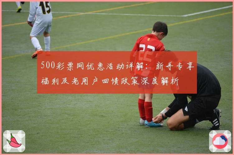 500彩票网优惠活动详解：新手专享福利及老用户回馈政策深度解析