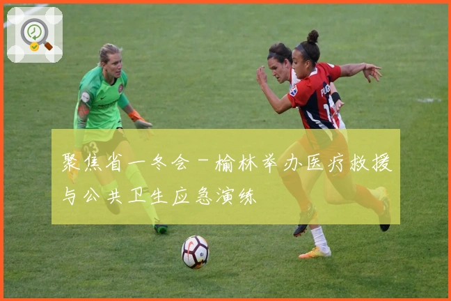 聚焦省一冬会 - 榆林举办医疗救援与公共卫生应急演练