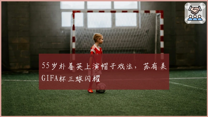 55岁朴善英上演帽子戏法，苏有美GIFA杯三球闪耀