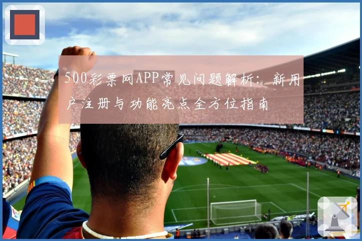 500彩票网APP常见问题解析：新用户注册与功能亮点全方位指南