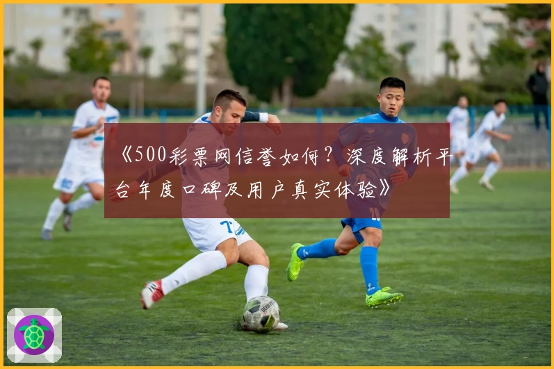 《500彩票网信誉如何？深度解析平台年度口碑及用户真实体验》